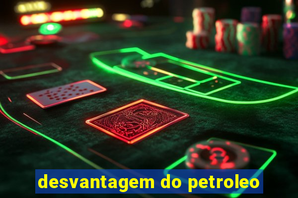 desvantagem do petroleo